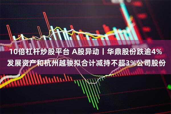 10倍杠杆炒股平台 A股异动丨华鼎股份跌逾4% 发展资产和杭州越骏拟合计减持不超3%公司股份