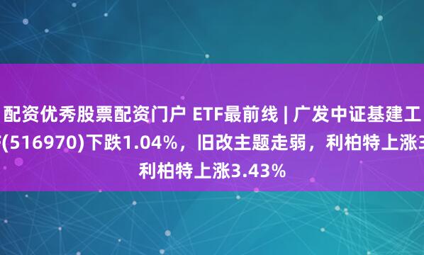 配资优秀股票配资门户 ETF最前线 | 广发中证基建工程ETF(516970)下跌1.04%，旧改主题走弱，利柏特上涨3.43%