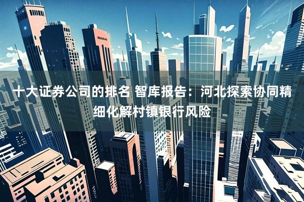 十大证券公司的排名 智库报告：河北探索协同精细化解村镇银行风险