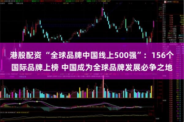 港股配资 “全球品牌中国线上500强”：156个国际品牌上榜 中国成为全球品牌发展必争之地