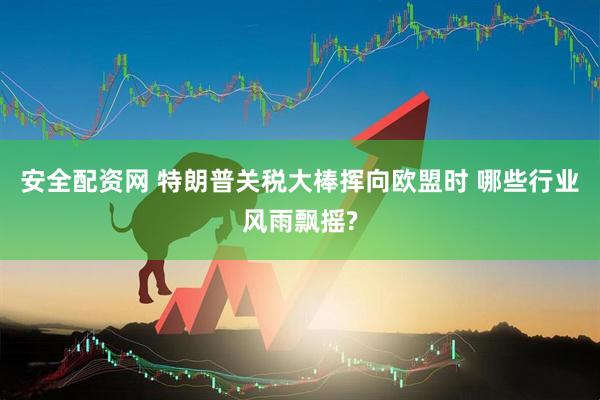 安全配资网 特朗普关税大棒挥向欧盟时 哪些行业风雨飘摇?