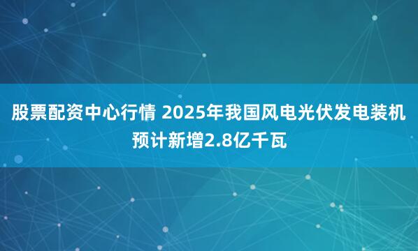 股票配资中心行情 2025年我国风电光伏发电装机预计新增2.8亿千瓦