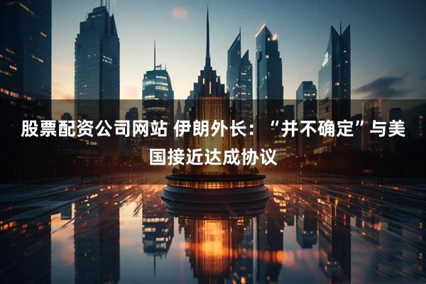 股票配资公司网站 伊朗外长：“并不确定”与美国接近达成协议