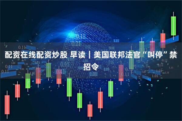 配资在线配资炒股 早读｜美国联邦法官“叫停”禁招令