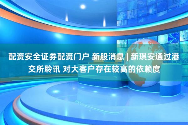 配资安全证券配资门户 新股消息 | 新琪安通过港交所聆讯 对大客户存在较高的依赖度
