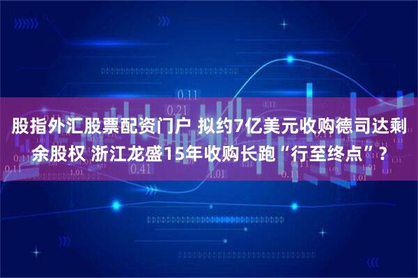 股指外汇股票配资门户 拟约7亿美元收购德司达剩余股权 浙江龙盛15年收购长跑“行至终点”？