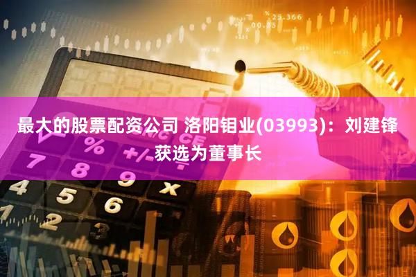 最大的股票配资公司 洛阳钼业(03993)：刘建锋获选为董事长