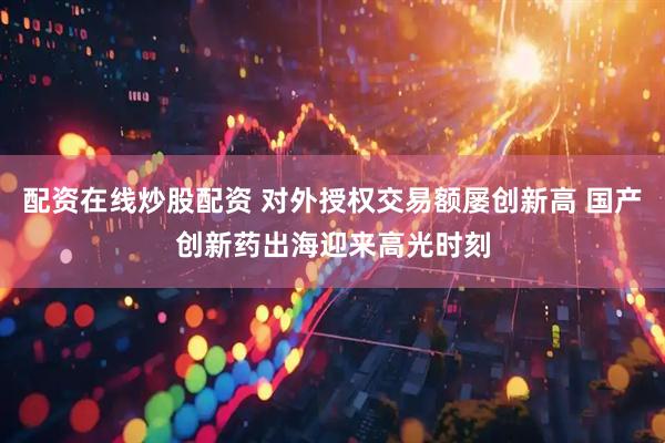 配资在线炒股配资 对外授权交易额屡创新高 国产创新药出海迎来高光时刻