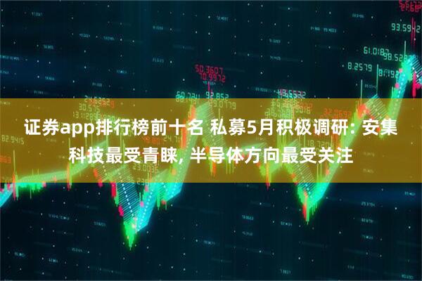 证券app排行榜前十名 私募5月积极调研: 安集科技最受青睐, 半导体方向最受关注