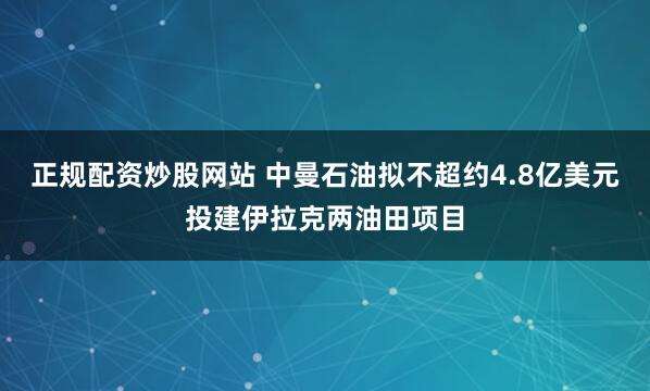 正规配资炒股网站 中曼石油拟不超约4.8亿美元投建伊拉克两油田项目