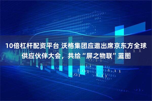 10倍杠杆配资平台 沃格集团应邀出席京东方全球供应伙伴大会，共绘“屏之物联”蓝图