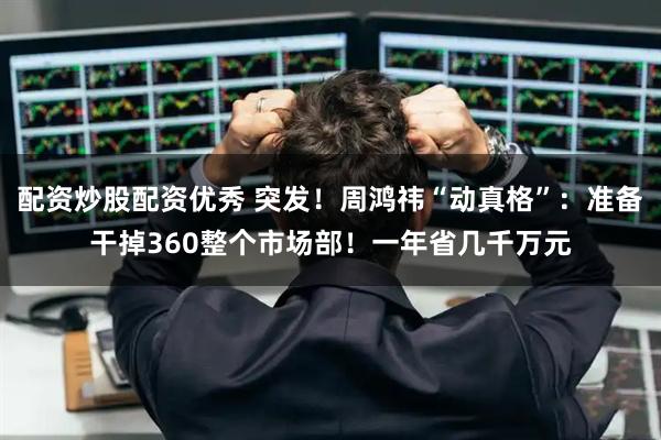 配资炒股配资优秀 突发！周鸿祎“动真格”：准备干掉360整个市场部！一年省几千万元