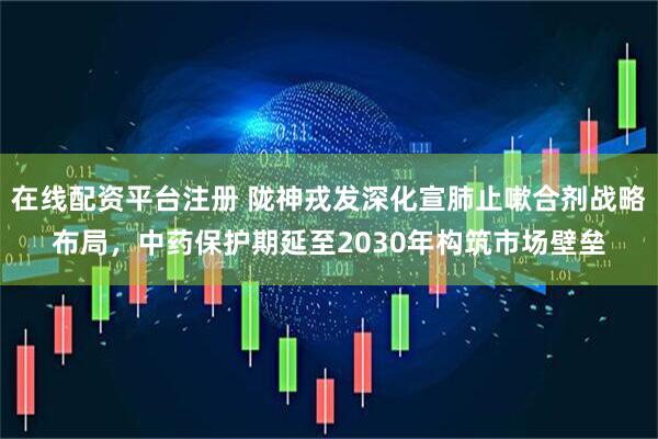 在线配资平台注册 陇神戎发深化宣肺止嗽合剂战略布局，中药保护期延至2030年构筑市场壁垒