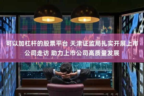 可以加杠杆的股票平台 天津证监局扎实开展上市公司走访 助力上市公司高质量发展