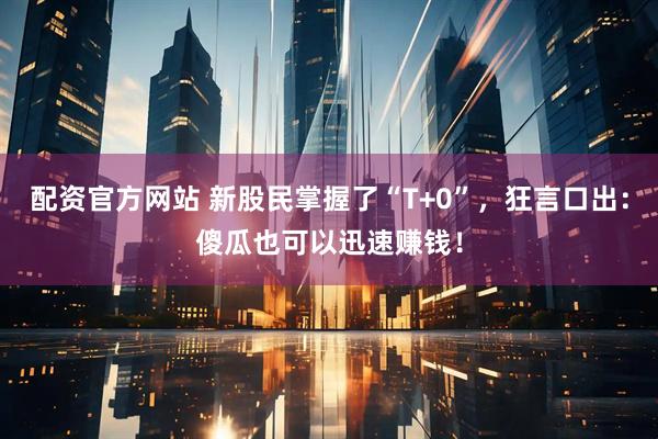 配资官方网站 新股民掌握了“T+0”，狂言口出：傻瓜也可以迅速赚钱！