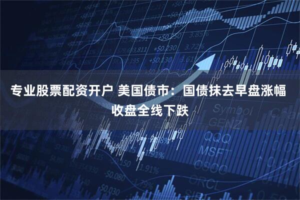 专业股票配资开户 美国债市：国债抹去早盘涨幅 收盘全线下跌