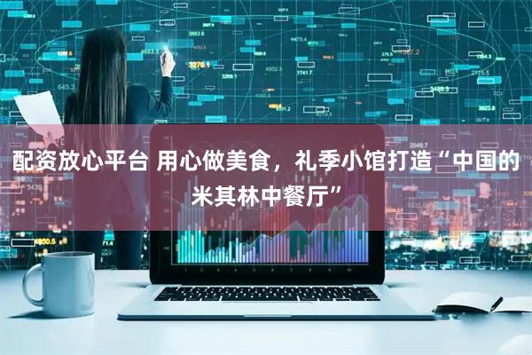 配资放心平台 用心做美食，礼季小馆打造“中国的米其林中餐厅”