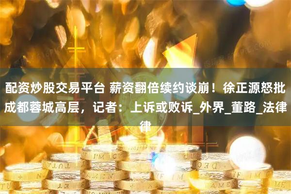 配资炒股交易平台 薪资翻倍续约谈崩！徐正源怒批成都蓉城高层，记者：上诉或败诉_外界_董路_法律