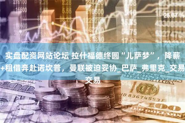 实盘配资网站论坛 拉什福德终圆“儿萨梦”，降薪+租借奔赴诺坎普，曼联被迫妥协_巴萨_弗里克_交易