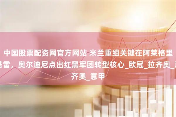 中国股票配资网官方网站 米兰重组关键在阿莱格里与塔雷，奥尔迪尼点出红黑军团转型核心_欧冠_拉齐奥_意甲