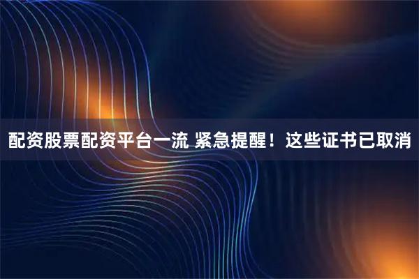 配资股票配资平台一流 紧急提醒！这些证书已取消