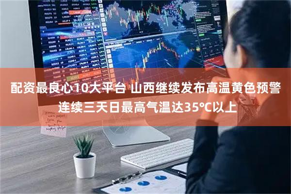 配资最良心10大平台 山西继续发布高温黄色预警 连续三天日最高气温达35℃以上