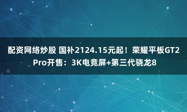 配资网络炒股 国补2124.15元起！荣耀平板GT2 Pro开售：3K电竞屏+第三代骁龙8