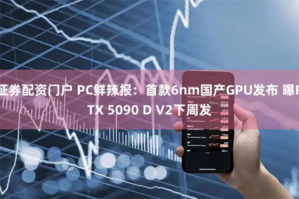 证券配资门户 PC鲜辣报：首款6nm国产GPU发布 曝RTX 5090 D V2下周发