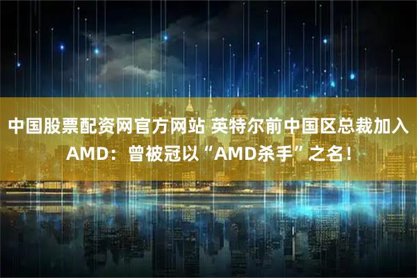 中国股票配资网官方网站 英特尔前中国区总裁加入AMD：曾被冠以“AMD杀手”之名！